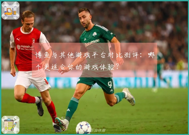 博鱼与其他游戏平台对比测评：哪个更适合你的游戏体验？